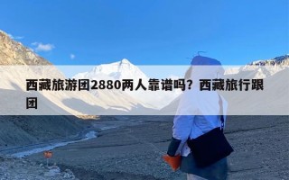 西藏旅游团2880两人靠谱吗？西藏旅行跟团