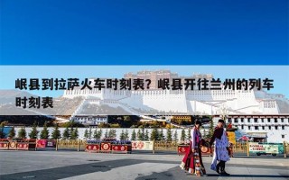岷县到拉萨火车时刻表？岷县开往兰州的列车时刻表