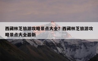 西藏林芝旅游攻略景点大全？西藏林芝旅游攻略景点大全最新