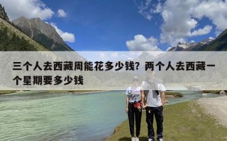 三个人去西藏周能花多少钱？两个人去西藏一个星期要多少钱