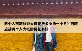 两个人西藏旅游大概花费多少钱一个月？西藏旅游两个人大概需要花多钱