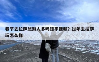 春节去拉萨旅游人多吗知乎视频？过年去拉萨玩怎么样
