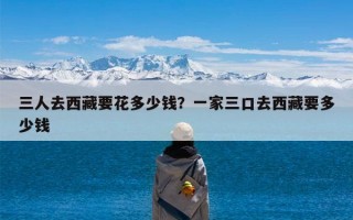 三人去西藏要花多少钱？一家三口去西藏要多少钱
