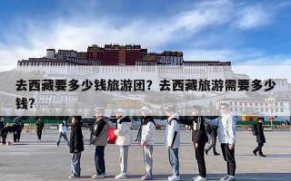 去西藏要多少钱旅游团？去西藏旅游需要多少钱?
