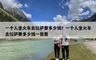 一个人坐火车去拉萨要多少钱？一个人坐火车去拉萨要多少钱一张票