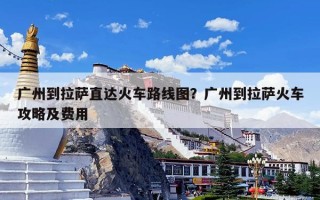 广州到拉萨直达火车路线图？广州到拉萨火车攻略及费用