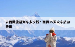 去西藏旅游列车多少钱？西藏15天火车旅游费用
