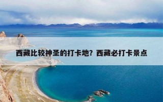 西藏比较神圣的打卡地？西藏必打卡景点