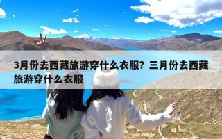 3月份去西藏旅游穿什么衣服？三月份去西藏旅游穿什么衣服