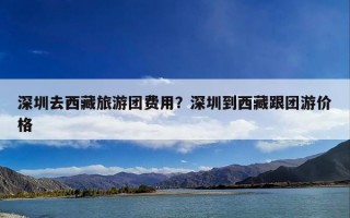 深圳去西藏旅游团费用？深圳到西藏跟团游价格