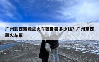 广州到西藏绿皮火车硬卧要多少钱？广州至西藏火车票