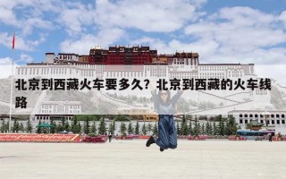 北京到西藏火车要多久？北京到西藏的火车线路