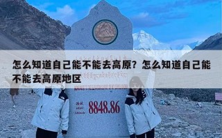 怎么知道自己能不能去高原？怎么知道自己能不能去高原地区