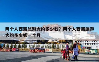 两个人西藏旅游大约多少钱？两个人西藏旅游大约多少钱一个月