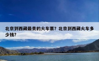 北京到西藏最贵的火车票？北京到西藏火车多少钱?