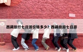 西藏旅行七日游价格多少？西藏旅游七日游