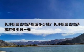 长沙组团去拉萨旅游多少钱？长沙组团去拉萨旅游多少钱一天
