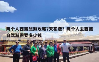 两个人西藏旅游攻略7天花费？两个人去西藏自驾游需要多少钱