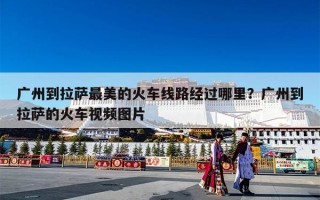 广州到拉萨最美的火车线路经过哪里？广州到拉萨的火车视频图片