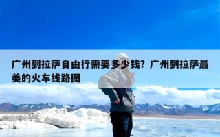 广州到拉萨自由行需要多少钱？广州到拉萨最美的火车线路图