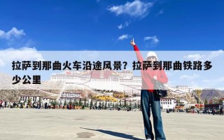 拉萨到那曲火车沿途风景？拉萨到那曲铁路多少公里