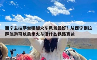 西宁去拉萨坐哪趟火车风景最好？从西宁到拉萨旅游可以乘坐火车沿什么铁路直达