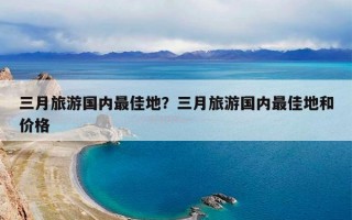 三月旅游国内最佳地？三月旅游国内最佳地和价格