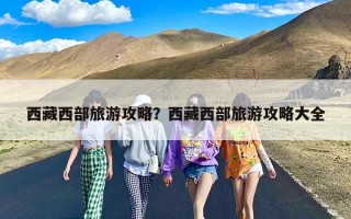 西藏西部旅游攻略？西藏西部旅游攻略大全