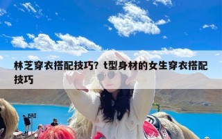 林芝穿衣搭配技巧？t型身材的女生穿衣搭配技巧