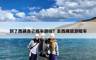 到了西藏自己租车游玩？去西藏旅游租车