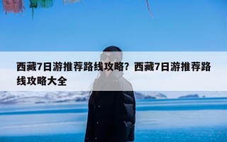 西藏7日游推荐路线攻略？西藏7日游推荐路线攻略大全