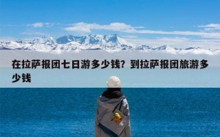在拉萨报团七日游多少钱？到拉萨报团旅游多少钱