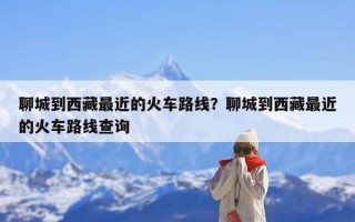 聊城到西藏最近的火车路线？聊城到西藏最近的火车路线查询