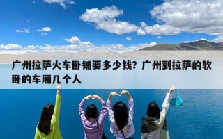 广州拉萨火车卧铺要多少钱？广州到拉萨的软卧的车厢几个人