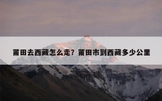 莆田去西藏怎么走？莆田市到西藏多少公里
