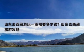 山东去西藏游玩一圈需要多少钱？山东去西藏旅游攻略