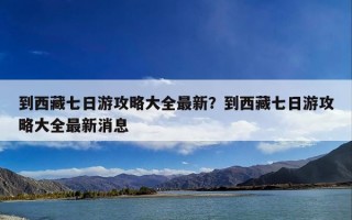 到西藏七日游攻略大全最新？到西藏七日游攻略大全最新消息