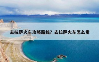去拉萨火车攻略路线？去拉萨火车怎么走