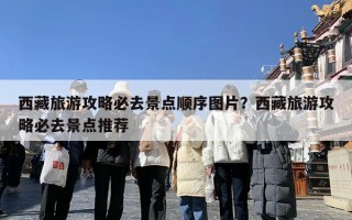 西藏旅游攻略必去景点顺序图片？西藏旅游攻略必去景点推荐