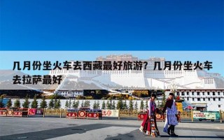 几月份坐火车去西藏最好旅游？几月份坐火车去拉萨最好