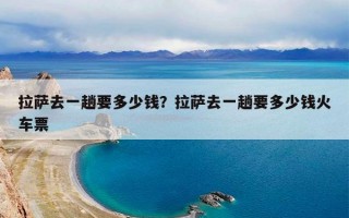 拉萨去一趟要多少钱？拉萨去一趟要多少钱火车票