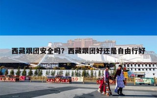 西藏跟团安全吗？西藏跟团好还是自由行好