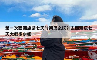 第一次西藏旅游七天时间怎么玩？去西藏玩七天大概多少钱