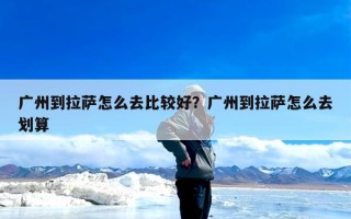 广州到拉萨怎么去比较好？广州到拉萨怎么去划算