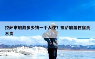 拉萨市旅游多少钱一个人住？拉萨旅游住宿贵不贵