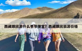 西藏跟团游什么季节便宜？西藏跟团旅游价格