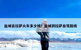 盐城去拉萨火车多少钱？盐城到拉萨自驾路线