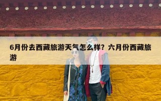6月份去西藏旅游天气怎么样？六月份西藏旅游