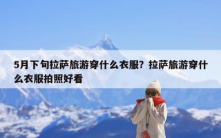 5月下旬拉萨旅游穿什么衣服？拉萨旅游穿什么衣服拍照好看