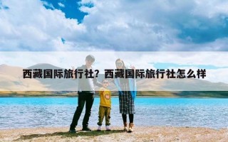 西藏国际旅行社？西藏国际旅行社怎么样